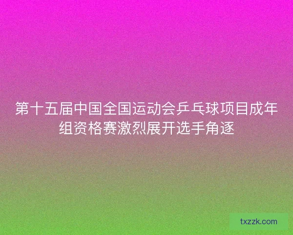第十五届中国全国运动会乒乓球项目成年组资格赛激烈展开选手角逐