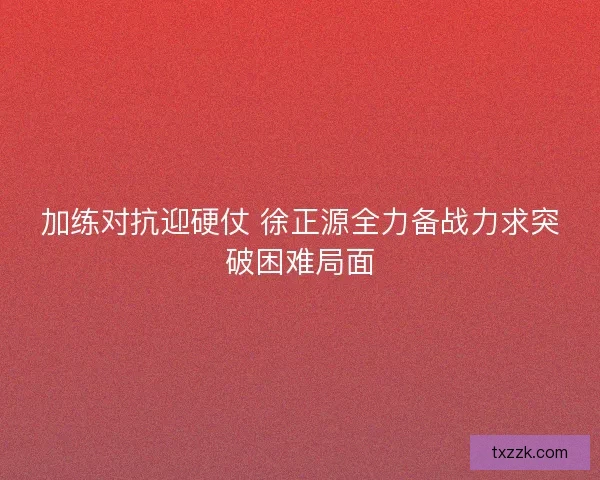 加练对抗迎硬仗 徐正源全力备战力求突破困难局面