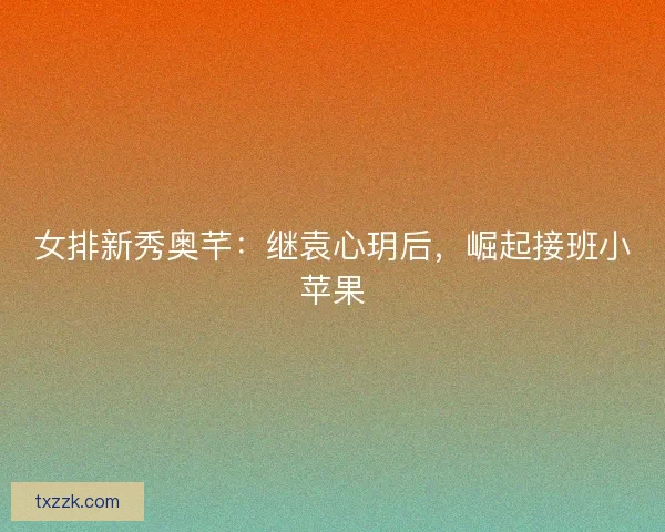 女排新秀奥芊：继袁心玥后，崛起接班小苹果