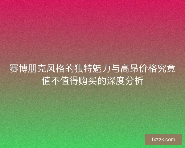 赛博朋克风格的独特魅力与高昂价格究竟值不值得购买的深度分析
