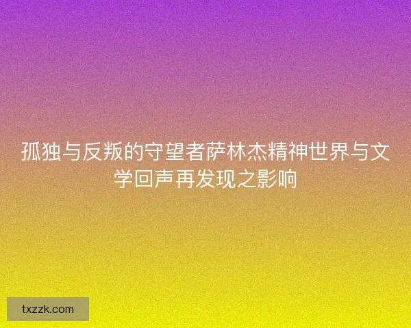 孤独与反叛的守望者萨林杰精神世界与文学回声再发现之影响