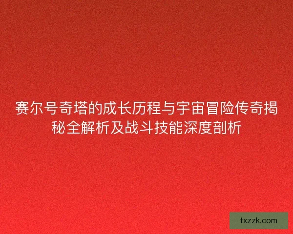 赛尔号奇塔的成长历程与宇宙冒险传奇揭秘全解析及战斗技能深度剖析