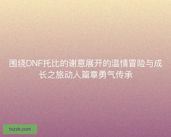 围绕DNF托比的谢意展开的温情冒险与成长之旅动人篇章勇气传承