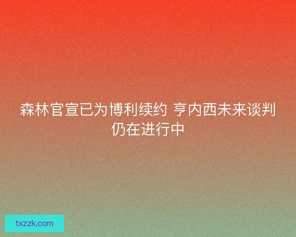 森林官宣已为博利续约 亨内西未来谈判仍在进行中