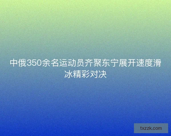中俄350余名运动员齐聚东宁展开速度滑冰精彩对决
