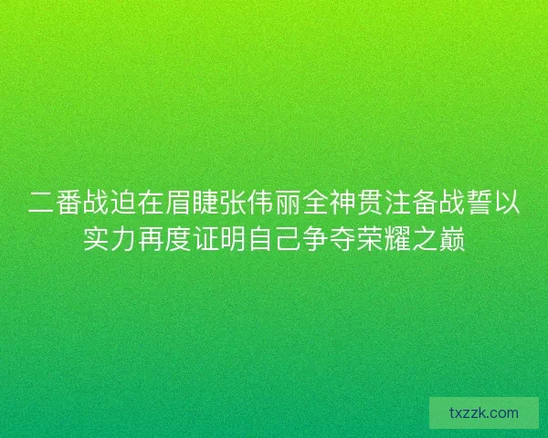 二番战迫在眉睫张伟丽全神贯注备战誓以实力再度证明自己争夺荣耀之巅