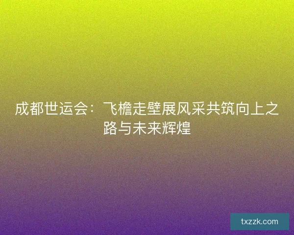 成都世运会：飞檐走壁展风采共筑向上之路与未来辉煌