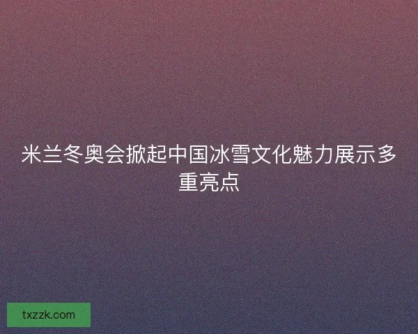 米兰冬奥会掀起中国冰雪文化魅力展示多重亮点