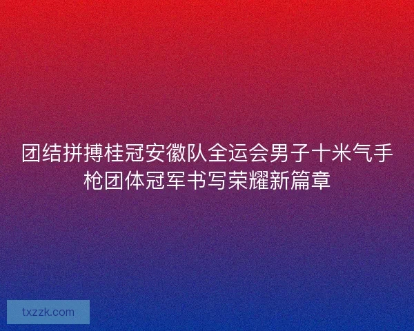 团结拼搏桂冠安徽队全运会男子十米气手枪团体冠军书写荣耀新篇章