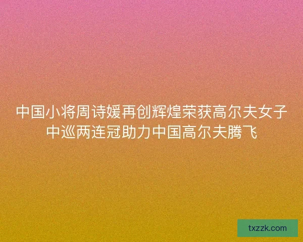 中国小将周诗媛再创辉煌荣获高尔夫女子中巡两连冠助力中国高尔夫腾飞
