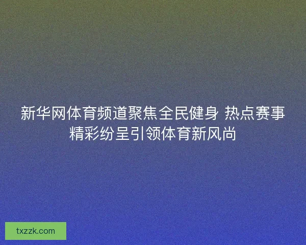 新华网体育频道聚焦全民健身 热点赛事精彩纷呈引领体育新风尚