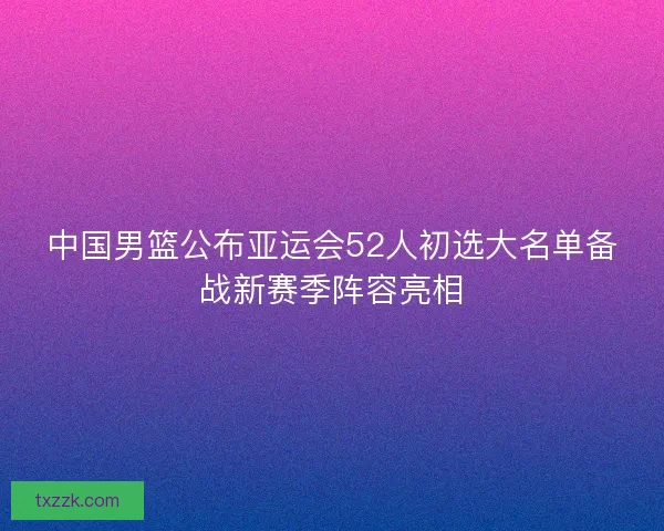 中国男篮公布亚运会52人初选大名单备战新赛季阵容亮相