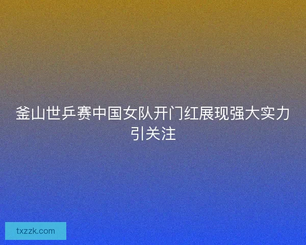 釜山世乒赛中国女队开门红展现强大实力引关注