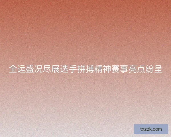 全运盛况尽展选手拼搏精神赛事亮点纷呈