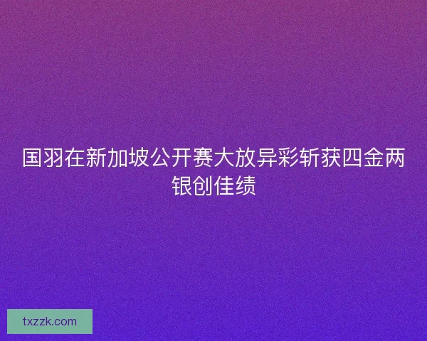 国羽在新加坡公开赛大放异彩斩获四金两银创佳绩