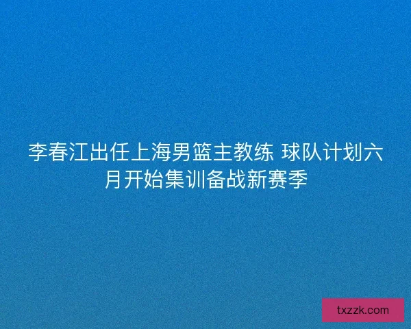 李春江出任上海男篮主教练 球队计划六月开始集训备战新赛季
