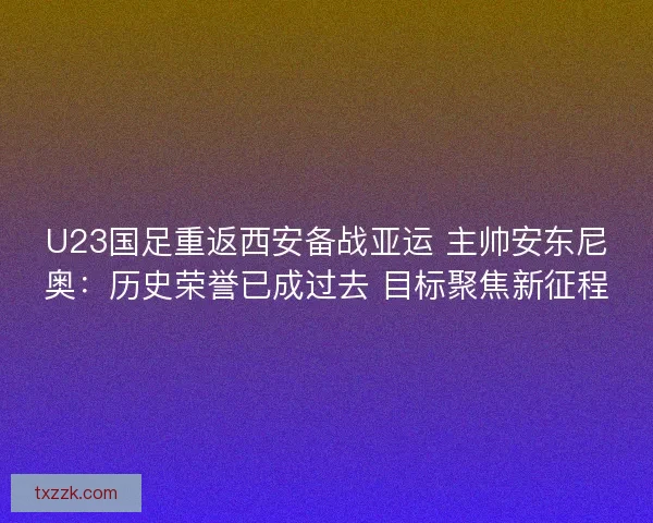 U23国足重返西安备战亚运 主帅安东尼奥：历史荣誉已成过去 目标聚焦新征程