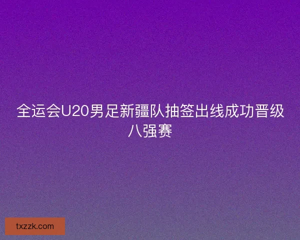 全运会U20男足新疆队抽签出线成功晋级八强赛