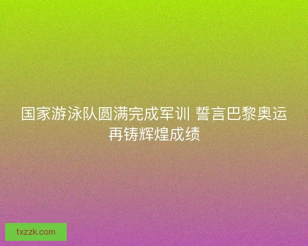国家游泳队圆满完成军训 誓言巴黎奥运再铸辉煌成绩 国家游泳队圆满完成军训 誓言巴黎奥运再铸辉煌成绩
