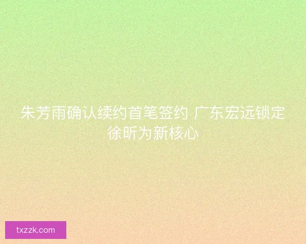 朱芳雨确认续约首笔签约 广东宏远锁定徐昕为新核心