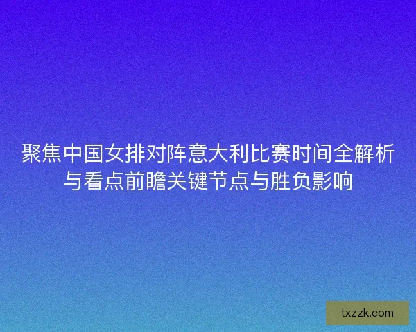 聚焦中国女排对阵意大利比赛时间全解析与看点前瞻关键节点与胜负影响