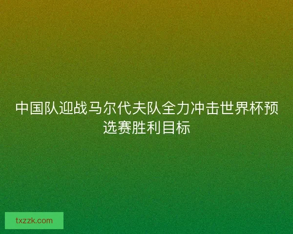 中国队迎战马尔代夫队全力冲击世界杯预选赛胜利目标 中国队迎战马尔代夫队全力冲击世界杯预选赛胜利目标