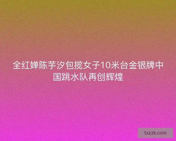 全红婵陈芋汐包揽女子10米台金银牌中国跳水队再创辉煌