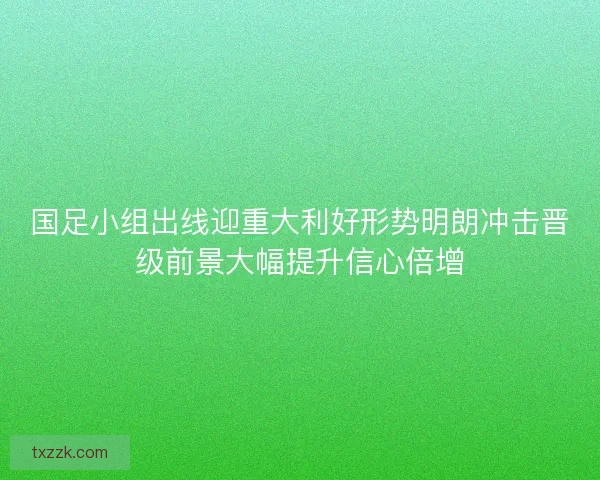 国足小组出线迎重大利好形势明朗冲击晋级前景大幅提升信心倍增